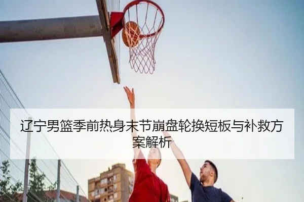 辽宁男篮季前热身末节崩盘轮换短板与补救方案解析